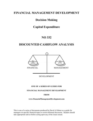 FINANCIAL MANAGEMENT DEVELOPMENT

                                Decision Making

                          Capital Expenditure


                                     NO 332

       DISCOUNTED CASHFLOW ANALYSIS




                         £                                    1
                        £££                                  333
                       ££££££                               35753

                  FINANCIAL                           MANAGEMENT



                                  DEVELOPMENT



                       ONE OF A SERIES OF GUIDES FOR

                 FINANCIAL MANAGEMENT DEVELOPMENT

                                        FROM

                    www.FinancialManagementDevelopment.com




This is one of a series of documents produced by David A Palmer as a guide for
managers on specific financial topics to assist informed discussion. Readers should
take appropriate advice before acting upon any of the issues raised.
 