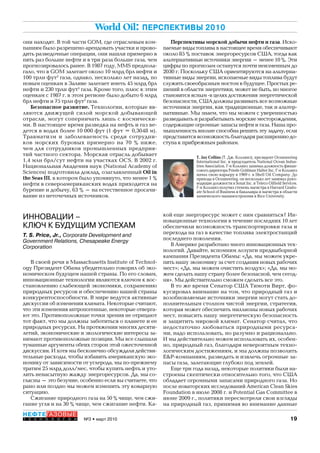 19№3 • март 2010
НЕФТЕГАЗОВЫЕ
Т Е Х Н О Л О Г И И
World Oil: ПЕРСПЕКТИВЫ 2010
они находят. В той части GOM, где отраслевым ком-
паниям было разрешено арендовать участки и прово-
дить разведочные операции, они нашли примерно в
пять раз больше нефти и в три раза больше газа, чем
прогнозировалось ранее. В 1987 году, MMS предпола-
гало, что в GOM залегает около 10 млрд брл нефти и
100 трлн фут3
газа, однако, несколько лет назад, по
новым оценкам в Заливе залегает иметь 45 млрд брл
нефти и 230 трлн фут3
газа. Кроме того, плюс к этим
оценкам с 1987 г. в этом регионе было добыто 6 млрд
брл нефти и 75 трлн фут3
газа.
Безопасное развитие. Технологии, которые яв-
ляются движущей силой морской добывающей
отрасли, могут соперничать лишь с космически-
ми. В настоящее время разведка на нефть и газ ве-
дется в водах более 10 000 фут (1 фут = 0,3048 м).
Травматизм и заболеваемость среди сотрудни-
ков морских буровых примерно на 70 % ниже,
чем для сотрудников промышленных предприя-
тий частного сектора. Морская отрасль добывает
1,4 млн брл/сут нефти на участках OCS. В 2002 г.
Национальная Академия наук (National Academy of
Sciences) подготовила доклад, озаглавленный Oil in
the Seas III, в котором было упомянуто, что менее 1 %
нефти в североамериканских водах приходится на
бурение и добычу, 63 % – на естественное просачи-
вание из неточечных источников.
Перспективы морской добычи нефти и газа. Иско-
паемые виды топлива в настоящее время обеспечивают
около 85 % поставок энергоресурсов США, тогда как
альтернативные источники энергии – менее 10 %. Эти
цифры по прогнозам останутся почти неизменным до
2030 г. Поскольку США ориентируются на альтерна-
тивные виды энергии, ископаемые виды топлива будут
служить своеобразным мостом в будущее. Простых ре-
шений в области энергетики, может не быть, но многое
становится ясным -в целях достижения энергетической
безопасности, США должны развивать все возможные
источники энергии, как традиционные, так и альтер-
нативные. Мы знаем, что мы можем с уверенностью
разведывать и разрабатывать морские месторождения,
содержащие огромные запасы нефти и газа. Наша про-
мышленность вполне способна решить эту задачу, если
представится возможность благодаря расширению до-
ступа к прибрежным районам.
T. Jay Collins (Т. Дж. Коллинз), президент Oceaneering
International Inc. и председатель National Ocean Indus-
tries Association. Г-н Коллинз занимал должность финан-
сового директора Friede Goldman Halter Inc. Г-н Коллинз
начал свою карьеру в 1969 г. в Shell Oil Company. До
прихода в Oceaneering, он несколько лет занимал руко-
водящие должности в Sonat Inc. и Teleco Oilfield Services.
Г-н Коллинз получил степень магистра в Harvard Gradu-
ate School of Business и бакалавра и магистра в области
химического машиностроения в Rice University.
ИННОВАЦИИ –
КЛЮЧ К БУДУЩИМ УСПЕХАМ
T. S. Price, Jr., Corporate Development and
Government Relations, Chesapeake Energy
Corporation
В своей речи в Massachusetts Institute of Technol-
ogy Президент Обама убедительно говорил об эко-
номическом будущем нашей страны. По его словам,
инновационные технологии являются ключом к вос-
становлению слабеющей экономики, сохранению
природных ресурсов и обеспечению нашей страны
конкурентоспособности. В мире ведутся активные
дискуссии об изменении климата. Некоторые считают,
что эти изменения антропогенные, некоторые отверга-
ют это. Противоположные точки зрения не отрицают
тот факт, что мы должны заботиться о планете и ее
природных ресурсах. На протяжении многих десяти-
летий, экономические и экологические интересы за-
нимают противоположные позиции. Мы все слышали
туманные аргументы обеих сторон этой ожесточенной
дискуссии. И хотя мы бесконечно обсуждали действи-
тельные расходы, чтобы избавить американскую эко-
номику от зависимости от углерода, мы по-прежнему
тратим 25 млрд долл/мес, чтобы купить нефть и уто-
лить ненасытную жажду энергоресурсов. Да, мы со-
гласны – это безумие, особенно если вы считаете, что
рано или поздно мы можем изменить эту коварную
ситуацию.
Сжигание природного газа на 50 % чище, чем сжи-
гание угля и на 30 % чище, чем сжигание нефти. Ка-
кой еще энергоресурс может с ним сравниться? Ин-
новационные технологии в течение последних 10 лет
обеспечили возможность транспортировки газа и
перехода на газ в качестве топлива электростанций
последнего поколения.
В Америке разработано много инновационных тех-
нологий. Давайте, вспомним лозунги предвыборной
кампании Президента Обамы: «Да, мы можем укре-
пить нашу экономику за счет создания новых рабочих
мест»; «Да, мы можем очистить воздух»; «Да, мы мо-
жем сделать нашу страну более безопасной, чем сегод-
ня». Мы действительно сможем сделать все это.
В то же время Сенатор США Тимоти Вирт, фо-
кусировал внимание на том, что природный газ и
возобновляемые источники энергии могут стать до-
полнительным столпом чистой энергии, стратегия,
которая может обеспечить миллионы новых рабочих
мест, повысить нашу энергетическую безопасность
и защитить мировой климат. Сенатор считал, что
недостаточно любоваться природными ресурса-
ми, надо использовать, но разумно и рационально.
И мы действительно можем использовать их, особен-
но, природный газ, благодаря невероятным техно-
логическим достижениям, и мы должны позволить
E&P-компаниям, разведать и извлечь огромные за-
пасы газа, залегающие глубоко под землей.
Еще три года назад, некоторые политики были на-
строены скептически относительно того, что США
обладает огромными запасами природного газа. Но
после новаторских исследований American Clean Skies
Foundation в июле 2008 г. и Potential Gas Committee в
июне 2009 г., политики пересмотрели свои взгляды
на природный газ, принимая во внимание данные
Copyright ОАО «ЦКБ «БИБКОМ» & ООО «Aгентство Kнига-Cервис»
 