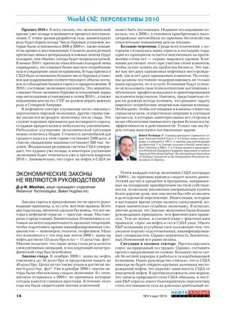 14
НЕФТЕГАЗОВЫЕ
Т Е Х Н О Л О Г И И№3 • март 2010
World Oil: ПЕРСПЕКТИВЫ 2010
ЭКОНОМИЧЕСКИЕ ЗАКОНЫ
НЕ ЯВЛЯЮТСЯ РУКОВОДСТВОМ
Д-р N. Meehan, вице-президент отделения
Reservoir Technologies, Baker Hughes Inc.
Законы спроса и предложения это не просто руко-
водящие принципы, а, по сути, жесткие правила. Всего
два года назад, читатели сделали бы вывод, что все ав-
торы в нефтяной отрасли – простые люди. Мы гово-
рили о предстоящих Значительных Изменениях и се-
товали на непоследовательность прошлых тенденций,
чтобы подготовить армию квалифицированных спе-
циалистов – инженеров, геологов, геофизиков. Мало
что изменилось с тех пор как летом 2008 г. цены на
нефть достигли 135 долл/брл и газ – 11 долл/тыс. фут3
.
Многие полагают, что такие цены стали результатом
спекулятивных операций, и последующий катастро-
фический спад был неизбежен.
Законы спада. К ноябрю 2008 г. цены на нефть
снизились до 50 долл/брл и продолжали падать до
40 долл/брл. Цены на газ также упали и достигли ме-
нее 6 долл/тыс. фут3
. Уже в декабре 2008 г. многие ав-
торы были обеспокоены спадом экономики. Я с опти-
мизмом отзываюсь о 2009 г. по причинам, которые
сегодня кажутся слишком простыми. В течение этого
года мы были свидетелями многих изменений.
Прогноз 2010 г. Я могу сказать, что экономический
кризис уже позади и начинается процессе восстанов-
ления. С точки зрения разработок газа, значительную
роль будет играть погода. Число буровых установок, ко-
торые были остановлены в 2008 и 2009 гг., также повлия-
ет на процессе восстановления. Согласно долгосрочным
прогнозам зимы в центральных и южных штатах будут
холоднее, чем обычно, погода будет непредсказуемой.
В начале 2010 г. прогнозы относительно холодной зимы
оправдались, это означает более высокое потребление
газа и сокращение запасов хранилищ. В годы кризиса в
США было остановлено большое число буровых устано-
вок для поддержания соответствующего объема поста-
вок и соблюдения баланса спроса и предположения. В
2010 г. состояние экономики улучшится. Это, вероятно,
означает более активное бурение и пополнение парка
еще несколькими установками к осени 2010 г., а также
повышения цен на газ. СПГ не должен играть важную
роль в Северной Америке.
В нефтяном секторе улучшения тесно связаны с
укреплением мировой экономики. Другие страны так-
же пытаются возродить экономику после спада. Это
служит хорошим признаком для всемирного спроса,
создавая предпосылки к небольшому увеличению.
Небольшое улучшение экономической ситуации
можно отметить в Индии. Стоимость автомобилей для
среднего класса в этой стране составляет 2500 долл. и
список ожидающих машины составляет 200 тыс. че-
ловек. Федеральная резервная система США утверж-
дает, что худшее уже позади, и некоторое улучшение
экономики будет отмечаться уже в третьем квартале
2010 г. Занимательно, что спрос на нефть в США не
Robert Workman (Р. Уокман) президент сервисного от-
дела National Oilwell Varco. Г-н Уокман начал свою ка-
рьеру в компании в 1991 г. и занимал ряд руководящих
должностей. Г-н Уокман получил степень магистра в
Rice University в 2005 г. Г-н Уокман является председате-
лем Petroleum Equipment Suppliers Association и членом
American Petroleum Institute, the International Association
of Drilling Contractors и the Independent Petroleum As-
sociation of America.
может быть постоянным. Недавнее исследование по-
казало, что в 2008 г. в основном приобретались мало-
литражные автомобили по причине беспокойства
относительно повышения цен на топливо.
Большие перемены. Среди всех изменений, с ко-
торыми столкнулась наша отрасль в последние годы,
один из принципов остается неизменным на протя-
жении сотни лет – сервис мирового уровня. Ком-
пании достигают этого при участии своих клиентов,
чтобы лучше понять их проблемы бизнеса. Это так-
же как нет двух одинаковых нефтяных месторожде-
ний, так и нет двух одинаковых клиентов. Поэтому,
мы должны постоянно модернизировать не только
наши продукты, но и услуги. Компании будут успеш-
но использовать свои технологические достижения с
обученным, профессиональным и ориентированным
на клиента персоналом. Наконец, представители от-
расли должны всегда помнить, что решают задачу
мирового потребления энергии как единая команда.
Необходимо, чтобы поставщики и клиенты совместно
определяли цели, осуществляли операции и улучшали
процессы, в которых заинтересованы все стороны в
целях обеспечения наивысшего уровня безопасности,
эффективности и действенности. Только так мы бу-
дем готовы выполнить поставленные задачи.
Почти каждый сектор экономики США пострадал
в 2009 г., но причины кризиса следует искать ранее.
Легкий доступ к кредитам и программы, направлен-
ные на поощрение приобретения частной собствен-
ности, позволили миллионам американцам купить
более дорогие дома, чем они могли бы себе позволить
в долгосрочной перспективе. Инвестиции, которые
в настоящее время лучше назвать спекуляцией, ко-
торая значительно ослабила экономику. Я полагаю,
многие думали, что Законы экономики были больше
руководящим принципом, чем фактическим прави-
лом. Тем не менее, в соответствии с фактическим
правилом, спрос на нефть и газ в США упал. Много
E&P-компании усугубили свое положение тем, что
уволили хорошо подготовленных, квалифицирован-
ных специалистов. Однако вероятность Значитель-
ных Изменений все равно велика.
Ситуация в газовом секторе. Прогнозировать
спрос на природный газ трудно. Однако, составить
прогноз предложения не сложно. Большую часть сво-
ей 34-летней карьеры я работал в газодобывающей
компании. Наше руководство считало, что в США
никогда не будет открыто крупных наземных место-
рождений нефти, что укрепит зависимость США от
импортной нефти. В противоположность они верили,
что запасы природного газа США обильны, и мест-
ная E&P-отрасль имеет благоприятную перспективу
стать поставщиком газа на довольно длительный пе-
Copyright ОАО «ЦКБ «БИБКОМ» & ООО «Aгентство Kнига-Cервис»
 