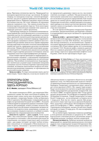 15№3 • март 2010
НЕФТЕГАЗОВЫЕ
Т Е Х Н О Л О Г И И
World Oil: ПЕРСПЕКТИВЫ 2010
ОПЕРАТОРЫ GOM:
ПРИСОЕДИНЯЙТЕСЬ,
ЗДЕСЬ ХОРОШО
D. C. Nester, президент Prime Offshore LLC
Все может измениться в 2010 г. для операторов Мек-
сиканского залива. Не знаю «постучали по дереву, по-
плевали через левое плечо или, возможно, расписа-
лись кровью», операторы Залива, чтобы застраховать
себя от ураганов. В комбинации с повышением цен на
нефть на протяжении большей части 2009 г., большей
стабилизацией на кредитных рынках и низкими затра-
тами на обслуживание, новые условия, казалось бы,
должны были способствовать повышению активности.
Хотя все это кажется очень заманчивым, я думаю, ка-
кие компании отважатся шагнуть в глубину и понять
преимущества открывающихся возможностей.
Опасность одного – двух ударов. Хотя сезон
2009 г. был относительно тихий с точки зрения бурь
и штормов в сочетании с обеспечением расходов на
страхование, все равно существует риск получить
один–два удара, которые заставят любую компа-
нию отказаться от операций в Мексиканском за-
ливе. Страхи, связанные с тропическими бурями,
риод. Причины оптимизма просты. Природный газ
находили практически везде, где искали. В первую
очередь газ находили в пластах с низкой проницае-
мостью, где для его добычи требовался массивный ги-
дроразрыв пласта. Найдены огромные запасы метана
в угольных пластах. Не стоит забывать об огромных
запасах сланцевого газа. Эти запасы полностью из-
менили картину развития отрасли. Хотя некоторые
сомневаются относительно влияния этих запасов, но
приводят довольно слабые аргументы.
Упрощенные выводы на основании изменения на-
клона кривой (без учета физического и геологического
строения пластов, исследований, давления и т.д.) могут
стать причиной значительной недооценки ресурсов.
Мы еще не до конца понимаем природу гидравличе-
ского разрыва сланцевых и имеем слишком мало воз-
можностей для оценки запасов газа. Однако передовые
методы каротажа позволяют геологам анализировать
глинистые пласты, природные разломы и изменения
литологии. Микросейсмический мониторинг разры-
ва совмещается с техническим анализом коллектора,
чтобы создать картину реального потенциала запасов
сланцевых пластов и картографировать резервуар.
В настоящее время проводится гидроразрыв го-
ризонтальных скважин с отдельными операциями
гидроразрыва, которые направлены на увеличение
притока. Масштабное геомеханическое моделирова-
ние значительно улучшит наше понимание поведения
сланцевых пластов. В начале бурения горизонтальных
скважин, возникали аналогичные вопросы об опти-
мальном размещении скважины, ее протяженности
и дополнительных затратах.
Цены на нефть. По мере пополнения опыта, растут
инвестиции. Таким образом, если мы не можем точ-
но предсказать динамику спроса на газ, мы можем
ответить на вопрос о добыче. Мы располагаем зна-
чительными запасами газа в хранилищах, но это не
все возможности для роста предложения. Как только
цены на газ начнут расти, предложение повысится.
Операторы газоносных сланцев находятся под давле-
нием аренды и не имеют достаточно времени, чтобы
оценить запасы и подождать, пока цены на газ полно-
стью восстановятся.
В то же время необходимы специальные буровые
установки, предназначенные для бурения сланцев,
и поддерживать высокую активность проведения
операций.
Цены на нефть – другая история. Почти на протя-
жении всей моей карьеры я определял соотношение
цен на нефть и газ как 10:6. Конечно, это соотноше-
ние иногда изменялось, но незначительно. Однако в
последнее время расхождение в ценах увеличилось и
составляло 20:6. В настоящее время это соотношение
составляет 15:6. Неужели нефть слишком дорогая?
Или газ слишком дешевый? Или существует дисба-
ланс между спросом и предложением нефти и газа?
Я думаю, ответ на все три вопроса будет «да».
Dr. Nathan Meehan (д-р Н. Миан), вице-президент отде-
ления Reservoir Technologies, Baker Hughes Inc. Г-н Миан
имеет более чем 30-летний опыт работы в отрасли. До
этого он занимал пост президента независимой кон-
сультационной компании CMG Petroleum Consulting.
Он также занимал пост вице-президента Occidental
Oil & Gas и генерального менеджера Exploration & Pro-
duction Services. Д-р Миан получил степень бакалавра
от Georgia Institute of Technology, магистра от универ-
ситета Оклахомы и защитил докторску диссертацию в
университете Стендфорда. Он также работал руководителем Общества
инженеров-нефтяников (Society of Petroleum Engineers).
обязательствами и старением объектов на шельфе
привели к тому, что Мексиканский залив не считает-
ся привлекательным регионом из-за страховщиков и
банкиров. Операторы с нетерпением ждут, каков бу-
дет сезон ураганов в 2010 г. Все задают один вопрос,
будут ли возможности смягчить воздействие урагана,
чтобы предотвратить разрушение мощностей, как
это было в 2008 г. во время урагана Айк? Тогда ураган
вызвал разрушение 54 платформ и повредил более
95 буровых установок. Ущерб операторов составил
более 3 млрд долл., но возмещение составило всего
1 млрд долл. Как мы все знаем, ураган Айк разра-
зился всего через три года после ураганов Катрина и
Рита, когда было уничтожено 105 платформ и повреж-
дены 52 платформы. С 2004 г. операторы спорят со
страховыми компаниями, пытаясь возместить ущерб,
который составил 12 млрд долл. Из них возвращено
только 4,2 млрд долл.
Из-заэтойистории,страховыеставкинаслучайбурь
в этом регионе увеличились в среднем на 75–100 %.
В результате сочетание резкого увеличения затрат и
снижения доходов, охладило многих операторов.
Низкая активность. Добитые низкими ценами на
природный газ, кредитные рынки рухнули, итоговым
ударом стало повреждение мощностей ураганом Айк.
В 2009 г. операторы в минимальных масштабах осу-
Copyright ОАО «ЦКБ «БИБКОМ» & ООО «Aгентство Kнига-Cервис»
 