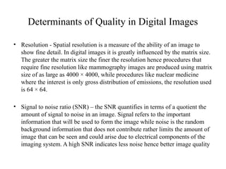 Determinants of Quality in Digital Images
• Resolution - Spatial resolution is a measure of the ability of an image to
show fine detail. In digital images it is greatly influenced by the matrix size.
The greater the matrix size the finer the resolution hence procedures that
require fine resolution like mammography images are produced using matrix
size of as large as 4000 × 4000, while procedures like nuclear medicine
where the interest is only gross distribution of emissions, the resolution used
is 64 × 64.
• Signal to noise ratio (SNR) – the SNR quantifies in terms of a quotient the
amount of signal to noise in an image. Signal refers to the important
information that will be used to form the image while noise is the random
background information that does not contribute rather limits the amount of
image that can be seen and could arise due to electrical components of the
imaging system. A high SNR indicates less noise hence better image quality
 