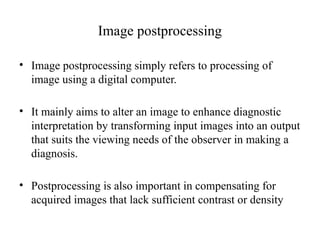 Image postprocessing
• Image postprocessing simply refers to processing of
image using a digital computer.
• It mainly aims to alter an image to enhance diagnostic
interpretation by transforming input images into an output
that suits the viewing needs of the observer in making a
diagnosis.
• Postprocessing is also important in compensating for
acquired images that lack sufficient contrast or density
 