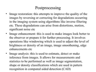 Postprocessing
• Image restoration: this attempts to improve the quality of the
images by reversing or correcting for degradations occurring
in the imaging system using algorithms like inverse filtering
etc. These degradations can arise from distortions, motion,
significant noise etc
• Image enhancement: this is used to make images look better to
the observer or prepare it for further processing. It involves
operations like windowing which is used to adjust the level of
brightness or density of an image, image smoothening, edge
enhancements etc
• Image analysis: this is used to estimate, detect or make
inference from images. It allows for measurements and
statistics to be performed as well as image segmentation,
shape or density classifications which are used in pattern
recognition in computed aided detection (CAD)
 