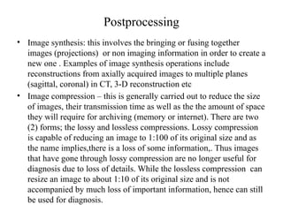Postprocessing
• Image synthesis: this involves the bringing or fusing together
images (projections) or non imaging information in order to create a
new one . Examples of image synthesis operations include
reconstructions from axially acquired images to multiple planes
(sagittal, coronal) in CT, 3-D reconstruction etc
• Image compression – this is generally carried out to reduce the size
of images, their transmission time as well as the the amount of space
they will require for archiving (memory or internet). There are two
(2) forms; the lossy and lossless compressions. Lossy compression
is capable of reducing an image to 1:100 of its original size and as
the name implies,there is a loss of some information,. Thus images
that have gone through lossy compression are no longer useful for
diagnosis due to loss of details. While the lossless compression can
resize an image to about 1:10 of its original size and is not
accompanied by much loss of important information, hence can still
be used for diagnosis.
 