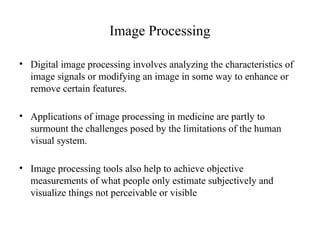 Image Processing
• Digital image processing involves analyzing the characteristics of
image signals or modifying an image in some way to enhance or
remove certain features.
• Applications of image processing in medicine are partly to
surmount the challenges posed by the limitations of the human
visual system.
• Image processing tools also help to achieve objective
measurements of what people only estimate subjectively and
visualize things not perceivable or visible
 