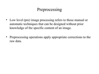 Preprocessing
• Low level (pre) image processing refers to those manual or
automatic techniques that can be designed without prior
knowledge of the specific content of an image.
• Preprocessing operations apply appropriate corrections to the
raw data.
 