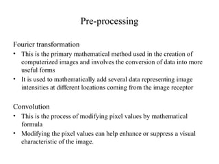 Pre-processing
Fourier transformation
• This is the primary mathematical method used in the creation of
computerized images and involves the conversion of data into more
useful forms
• It is used to mathematically add several data representing image
intensities at different locations coming from the image receptor
Convolution
• This is the process of modifying pixel values by mathematical
formula
• Modifying the pixel values can help enhance or suppress a visual
characteristic of the image.
 