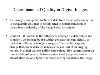 Determinants of Quality in Digital Images
• Frequency – this applies to the raw data from the receptor and refers
to the quantity of signal to be subjected to fourier transform. It
determines the density of the image hence its contrast
• Contrast – this refers to the differences between the data values and
is majorly determined by the subject contrast (inherent density or
thickness differences in object imaged). The smallest exposure
change that can be detected indicates the contrast of an imaging
system. In digital systems unlike conventional film screen systems, a
direct relationship exists between subject and image contrast ie
almost all tissue or subject differences are represented on the image.
 