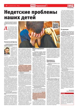 12  [ 20 августа 2013 г., №33 ]
Р Я З А Н Ь
Криминал
Всего за истекший пери-
од 2013 года в производстве
следователей находилось 66
уголовных дел, касающих-
ся несовершеннолетних. Из
них 29 – о преступлениях
против половой неприкос-
новенности несовершенно-
летних, 19 – связанных с ги-
белью детей.
КСТАТИ
Фотоfedpress.ru
Недетские проблемы
наших детей
Ежегодно жертвами престу-
плений в регионе становят-
ся 200-300 несовершеннолет-
них.
Д 
ля повышения каче-
ства расследования
преступлений, совер-
шенных против детей
и подростков, в след-
ственном управлении введена
специализация следователей,
расследующих уголовные де-
ла данной категории. О «недет-
ских» проблемах наших детей
мы беседуем с заместителем ру-
ководителя СУ СК РФ по Рязан-
ской области Андреем Шоло-
мицким.
Человеческий фактор
– Андрей Петрович, в каком
возрастенесовершеннолетние
наиболее уязвимы?
– Анализ рас-
следуемых уго-
ловных дел по-
казывает, что
чаще всего
объектом пося-
гательства пре-
ступников ста-
новятся дети в
возрасте от 10
до 14 лет. К со-
жалению, следственные орга-
ны СК России в силу специфи-
ки расследуемых преступлений
чаще сталкиваются с ситуация-
ми «по факту», когда уже ничего
исправить нельзя. Но если вина
доказана, шансы избежать на-
казанияуподозреваемогоочень
невелики.
Так, на основании обвини-
тельного вердикта коллегии
присяжных заседателей был
осужден ранее судимый 32-лет-
ний житель Михайловского
района. Он признан виновным
в убийстве малолетнего ребен-
ка, совершенном с особой же-
стокостью. Приговором суда за
совершенное преступление ему
назначено пожизненное лише-
ние свободы.
К сожалению, у всех на слу-
ху есть и другой пример, когда
опятьженаоснованиивердикта
присяжныхсудоправдалжителя
Ухолова, обвиняемого в насиль-
ственныхдействияхсексуально-
го характера в отношении несо-
вершеннолетнего. Как и все мои
коллеги, я категорически не со-
гласен с принятым решением,
потомучтоуголовноеделообла-
дало всей совокупностью дока-
зательств. На наш взгляд, в этом
делеоднозначносыгралрольче-
ловеческий фактор.
– Что Вы можете сказать о
пропаже детей в нашем реги-
оне?
– Ежегодно правоохранитель-
ными органами области разы-
скивается от 60 до 100 несовер-
шеннолетних. Подавляющее
большинство из них – воспи-
танникидетскихдомовидомов-
интернатов. Случаев, когда с
заявлением о розыске ребенка
обращаются родители, гораздо
меньше. К счастью, фактов со-
вершения противоправных де-
яний в отношении детей, ушед-
ших «в самоволку» в период их
отсутствия, не имелось. Одна-
ко имеется одно нераскрытое
дело. Следственным управле-
нием возбуждено и расследует-
ся уголовное дело по факту без-
вестного исчезновения жителя
Шиловского района Бабинцева
Дмитрия Павловича, 1995 года
рождения. Последний раз его
видели около 2 часов ночи 13
апреля 2013 года возле магази-
на «Продукты» на ул. Советская
р.п.Шилово.Донастоящеговре-
мени его местонахождение не
установлено.
Если кто-то знает о судьбе
молодого человека, просим
вассообщитьимеющуюсяин-
формациюпотелефону28-04-
69 или в Шиловский межрай-
онныйследственныйотделпо
телефону (49136) 22-888.
– Какова статистика по пре-
ступлениям?
–Запервоеполугодие2012го-
давнашеуправлениепоступило
222сообщенияопреступлениях
всех видов, совершенных взрос-
лыми в отношении несовершен-
нолетних. В первом полугодии
текущего года их – 215. Но сле-
дует помнить, что речь может
идти об одном преступнике, со-
вершившемрядпреступленийв
отношенииразныхдетейилине-
сколькоразвотношенииодного
и того же ребенка.
Что касается преступлений,
совершенных несовершенно-
летними и при их соучастии, в
первом полугодии минувшего
года в производстве наших сле-
дователейнаходилось65уголов-
ных дел, в этом году – 94. Если
не давать по этому поводу ком-
ментариев, то может сложить-
ся впечатление, что мы дегра-
дируем. Вместе с тем недавно к
ответственности была привле-
ченагруппаподростковизПрон-
ского района, на счету которых
сразу 29 эпизодов преступной
деятельности. В основном они
совершали угоны машин.
Большинство подростков – из
неблагополучныхсемей,всебы-
ли предоставлены сами себе.
Нельзя подозревать
всех
– Коснемся теперь самой
больной темы. Можно ли уже
говорить о педофилии в на-
шейобластикакоботдельном
серьезном явлении?
– О явлении как таковом я бы
не стал говорить. Но то, что пе-
дофилия стала такой же обще-
мировой проблемой, как рас-
пространение наркотиков,
– неоспоримый факт. На мой
взгляд, рост статистики в на-
шей стране обусловлен тем, что
родители пострадавших детей
перестали «замалчивать» по-
добные факты. Потому что дей-
ствия сексуального характера в
отношении детей и подростков
совершались всегда, но о них
практически не заявляли в пра-
воохранительные органы, сты-
дясь огласки, в надежде, что ре-
бенок вырастет и все забудет.
Я занимаюсь расследованием
уголовных дел уже 18 лет. Факты
педофилии начали встречаться
примернос2001года,нарассмо-
трение поступало по 2-3 дела в
год. Общество изменилось. Дети
стали менее закомплексованны-
ми, они рассказывают, что с ни-
мипроизошло,ародителивсвою
очередьсмелоидутвполицию,и
намоейпамятинебылониодно-
го случая отказа гражданам по
обращениям подобного рода.
–Опасенияродителейобыч-
но подтверждаются?
– Чаще всего подозрения ока-
зываются безосновательными.
Просто заявителю показалось,
что человек как-то не так посмо-
трел на его ребенка. Был слу-
чай,когдаумужчинывроддо-
ме рожала дочь и на всплеске
эмоций для него все дети на
радостяхсталиродными.Если
бы педофилов так легко было
распознать, проблему бы дав-
но решили.
– Но общество напугано…
– Согласен, но нельзя подозре-
вать всех без разбору. Ведь вы не
станете отрицать, что есть кате-
гория мужчин, которые просто с
человеческой любовью относят-
ся к детям. Им нравится с ними
общаться,учить,лечить.Онимо-
гут чужого ребенка обнять и по-
целоватьпростопотому,чточув-
ствуют ответственность за него.
И это естественно. Другое дело,
чтонормальныелюдиэтоделают
открыто, в то время как педофил
старается увести ребенка от по-
сторонних глаз, спрятать его.
Наказание по
преступлению
– Ведется ли какой-то учет
педофилов?
– Специализированного уче-
та нет, но в органах полиции
существует банк данных ДНК
преступников, осужденных за
совершениетяжкихиособотяж-
ких преступлений, и педофилов
в первую очередь. Если человек
после выхода из мест лишения
свободысовершилновоепресту-
пление и на месте остались сле-
ды ДНК, пригодные для иденти-
фикации, они, как и отпечатки
пальцев, сравниваются по базе
данных.
– Как строится работа с по-
дозреваемыми в педофилии?
– В отношении каждого обви-
няемого в рамках уголовного
дела проводятся экспертизы с
привлечениемсексолога,психо-
лога, психиатра по выяснению
его сексуальных предпочтений.
За последнюю пару лет у нас бы-
ли уголовные дела, где эксперты
устанавливали наличие откло-
нений в сексуальной сфере. Но
гораздо больше случаев престу-
пленийнасексуальнойпочвесо-
вершается людьми в состоянии
алкогольногоопьянения.Вэтом
случае, даже если экспертиза не
установит склонность к педофи-
лии, мы в отношении человека
возбуждаем уголовное дело. Ес-
ли ребенок рассказал родите-
лям, что кто-то поглаживал его
в интимной сфере, стремился
поцеловать,обнять,можетбыть,
повалить, на сегодняшний день
все это трактуется как соверше-
ние насильственных действий
сексуального характера.
Не стану скрывать, количе-
ство преступлений, подпадаю-
щих под статью 132 УК «Насиль-
ственныедействиясексуального
характера»,возросло,нотутесть
плюс в пользу потерпевших. Из-
менилось законодательство, те-
перь если в отношении ребенка,
не достигшего 12 лет, были со-
вершены развратные действия,
это опять же квалифицируется
как насильственные действия
сексуального характера. В этом
году потерпевшими были при-
знаны 13 человек, в прошлом –
20. За такие преступления сле-
дует наказание в виде лишения
свободы сроком до 20 лет.
По крупицам
– Известно, что в Госдуму на
обсуждение подан еще один
законопроект,ужесточающий
меры наказания в отношении
педофилов. О чем он?
– На сегодняшний день по
316 статье УК «Заранее не обе-
щанное укрывательство особо
тяжких преступлений» пред-
усматривается наказание за
укрывательство только особо
тяжких преступлений, совер-
шенных в отношении детей. К
ним относятся изнасилования,
убийства, разбои с тяжкими по-
следствиями. В новой редакции
эту статью предлагается допол-
нить нормой, предусматриваю-
щейуголовнуюответственность
за укрывательство преступле-
ний средней тяжести и тяжких.
Однако к этой статье есть при-
мечание, которое звучит следу-
ющим образом: «Лицо не подле-
житуголовнойответственности
за заранее не обещанное укры-
вательство преступления, со-
вершенного его супругом или
близким родственником». При-
мечание, скорее всего, останет-
ся без изменений, но ведь поми-
моблизкихродственников,есть
просто родственники, друзья и
знакомые, которые тоже могут
скрыть факт преступления. За-
дача вносимых в закон измене-
ний в том, чтобы максимально
охватить спектр преступлений
и преступников.
– В чем сложность расследо-
вания таких дел?
–Мыимеемделосдетьми.Бы-
вает, что потерпевшим 3-4 года.
Допрос в обычном понимании
с ними невозможен, об очных
ставках и опознаниях речь во-
обще не идет, потому что мы не
имеемправашокироватьребен-
казаново.Средиподозреваемых
и обвиняемых крайне мало тех,
кто признается в содеянном и
дает показания. Из крупиц мы
должны составить картину пре-
ступления, понять, какое имен-
нодеяниесовершилподозревае-
мый, какую статью ему следует
инкриминировать. Работать с
несовершеннолетними очень
трудно. И в первую очередь мо-
рально.
Беседовала
Ольга Челышева
Андрей
Шоломицкий
 