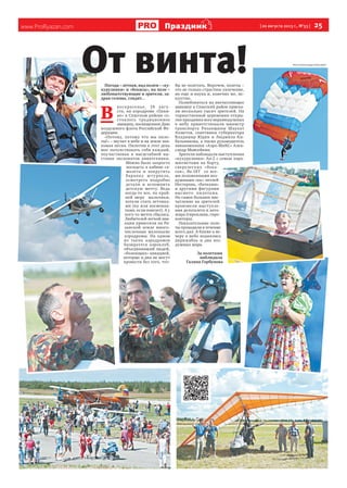 www.ProRyazan.com [ 20 августа 2013 г., №33 ]  25Праздник
Погода – летная, над полем – «ку-
курузники» и «бекасы», на поле –
любопытствующие и зрители, за-
драв головы, глядят…
В 
воскресенье, 18 авгу-
ста, на аэродроме «Пани-
но» в Спасском районе со-
стоялось традиционное 
авиашоу, посвященное Дню
воздушного флота Российской Фе-
дерации.
«Потому, потому что мы пило-
ты!» – звучит в небе и на земле зна-
комая песня. Пилотом в этот день
мог почувствовать себя каждый,
поучаствовав в масштабной вы-
ставке экспонатов авиатехники.
Можно было запросто
посидеть в кабине са-
молета и покрутить
баранку штурвала,
осмотреть подробно
детали и вспомнить
детскую мечту. Ведь
когда-то все, по край-
ней мере   мальчики,
хотели стать летчика-
ми (ну или космонав-
тами, если повезет). А у
кого-то мечта сбылась.
Любителей легкой ави-
ации приютили на Ря-
занской земле много-
численные маленькие
аэродромы. На одном
из таких аэродромов
базируется аэроклуб,
объединивший людей,
«болеющих» авиацией,
которые и дня не могут
провести без того, что-
бы не полетать. Впрочем, полеты –
это не только страстное увлечение,
но еще и наука и, конечно же, ис-
кусство.
Полюбоваться на впечатляющее
авиашоу в Спасский район приеха-
ли несколько тысяч зрителей. На
торжественной церемонии откры-
тия праздника всех неравнодушных
к небу приветствовали министр
транспорта Рязанщины Шаукат
Ахметов, советники губернатора
Владимир Юдин и Людмила Ки-
бальникова, а также руководитель
авиакомпании «Аэро-МиКС» Алек-
сандр Моисейкин.
Зрители наблюдали выступления
«кукурузника» Ан-2 с семью пара-
шютистами на борту,
сверхлегких «бека-
сов», Як-18Т   со все-
ми положенными воз-
душными «па»: петлей
Нестерова, «бочками»
и другими фигурами
высшего пилотажа.
Но самое большое впе-
чатление на зрителей
произвели выступле-
ния дельталета и авто-
жира (гироплана, гиро-
коптера).
Показательные поле-
ты проходили в течение
всего дня. А ближе к ве-
черу в небо поднялись
дирижабль и два воз-
душных шара.
За полетами
наблюдала
Галина Горбунова
От винта! Фото Александра Королёва
 
