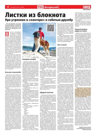 26  [ 20 августа 2013 г., №33 ]
Р Я З А Н Ь
Интересное
Листки из блокнота
Про утренник в «конторе» и собачью дружбу
Так уж выходит, что мно-
гое услышанное и увиденное
за время работы в газете не
доходит до читателей. И от-
нюдь не из цензурных сооб-
ражений.
П 
росто специфика
журналистской рабо-
ты такова – в номер
идет лишь то, что от-
вечает сегодняшней
производственной необходи-
мости. А все «сопутствующие»
сюжеты, порой очень интерес-
ные, но имеющие лишь косвен-
ное отношение к главному со-
бытию, остаются в блокноте.
Лично у меня таких впечатле-
ний накопилось великое мно-
жество. И вот, в очередной раз
делясь с коллегами одной из
«блокнотных» историй, я услы-
шал от редактора: «Это нужно
писать!» Долго уговаривать ме-
ня не пришлось.
Надо сказать, что свои запи-
си автор этих строк начал де-
лать довольно давно. По пер-
вой своей специальности я
– актер,  десять лет отдал слу-
жению Мельпомене в различ-
ных театрах СССР, в том числе
и рязанских. Для актера, как
и для журналиста, жизненные
впечатления составляют осно-
ву профессиональной деятель-
ности. Некоторые из них оста-
лись в блокноте.
Елка для спецслужбы
Новый год. Для артистов –
самая горячая пора. К началу
праздников график расписан
буквально по минутам. Обыч-
но за день дружная компания
из Деда Мороза, Снегурочки и
баяниста отрабатывает две-три
елки. Если повезет, бывает что
и пять. Мой личный рекорд со-
ставлял семь елок в день! Но
этот детский утренник был осо-
бенным.
Работали мы в одной очень
солидной рязанской организа-
ции. Настолько солидной, что
в советское время ее название
обычно произносилось только
шепотом. Одним словом, при-
гласили провести утром 1 янва-
ря елку для детей сотрудников
рязанского управления КГБ.
Сами понимаете, от подобных
предложений не отказывают-
ся, тем более что гонорар был
обещан очень приличный, ес-
ли память не изменяет, рублей
тридцать каждому члену на-
шей новогодней бригады. Дети,
естественно, были в сопрово-
жденииродителей,такчтовна-
шу задачу входило понравиться
как тем, так и другим. И если с
малышней все было, в общем-
то, ясно и привычно (дети даже
в самых солидных ведомствах
остаются детьми и веселятся
от души), то родительский кон-
тингент был довольно слож-
ным. Папы, затянутые в белые
рубашки и галстуки, явно еще
не отошли от ночного засто-
лья, а мамы после каждой оче-
редной репризы начинали ак-
тивно обсуждать – дотягиваем
ли мы со своим репертуаром до
уровняихнасквозьинтеллекту-
альных чад.
Коварная загадка
Надо вам сказать, что один из
самых неприятных моментов в
проведении детских утренни-
ков наступает после того, как
Дед Мороз и Снегурочка зага-
дывают загадки. Почти всегда
находится двое, а то и трое же-
лающих в ответ загадать загад-
кудедушке.БольшинствоДедов
Морозовпытаютсязарубитьэту
детскую инициативу на корню
и быстренько перейти к следу-
ющей части программы. Но в
этот раз не тут-то было…
Когдакомнеподошелмальчик
в роговых очках и с галстуком-
бабочкой, я сразу почувствовал
недоброе.
– Дедушка, можно теперь я
вам загадку задам? – ангель-
скимголоском спросилмалень-
кий Знайкин.
– Давай, внучок, лучше с то-
бой поиграем…
В виде компенсации я достал
из мешка здоровенную шоко-
ладку. Внучок был уже склонен
согласиться, но в этот момент
раздался голос мамы (сухоща-
вая дама с райкомовской ха-
лой на голове в строгом темно-
синем костюме):
– Нет уж, дедушка, будьте так
любезны, выслушайте ребен-
ка…
Делатьнечего…Знайкинвзял
микрофон.
– В гору пешком, а с горы бе-
гом. Что это такое?
– Санки?
– Нет.
– Лыжи?
– Нет!
– Коньки?
– Нет!!
С каждым промахом торже-
ство в голосе нашего малень-
кого мучителя возрастало.
А мама уже обводила побед-
ным взглядом остальных ро-
дителей – вот, мол, какой у
меня сын эрудит и какое ин-
теллектуальное убожество вы
пригласили за наши деньги
проводить утренник в столь
солидном учреждении.
– Ну, все, внучок, не знаю, –
прекратил я, наконец, наши
мучения. – Скажи мне, старо-
му, что же это такое?
– В гору пешком, а с горы бе-
гом – это… тут Знайкин, как
опытный конферансье, выдер-
жал эффектную паузу и прон-
зительным голосом выкрикнул
в микрофон. – Сопли! Сопли!!
Сопли!!!
…Опли, опли, опли… эхом
разнеслось по гулкому залу.
Райкомовской маме нужно бы-
ло вызывать «скорую». А Знай-
кин, пользуясь общим замеша-
тельством, с ходу задает вторую
загадку:
– На «б» называется, по свету
шляется – что это такое?
И не дожидаясь ответа, тор-
жествующе орет в микрофон:
– Это Брежнев!!! А вы что по-
думали?!
Тут уже не до смеха становит-
ся папе. Красный как рак, он за
руку утаскивает свое упираю-
щееся чадо из зала.
Щедрый попутчик
Следующая история произо-
шла уже во время работы в га-
зете. Долгое время пролежала
она в моем блокноте, дожида-
ясь своего часа. По служебной
надобности ехал я на обычной
электричке в столицу…
Они вошли в Рыбном. Снача-
ла появился бело-рыжий сен-
бернар. Огромная псина дело-
вито пробежала по вагону и,
хотя свободных мест было на-
валом, облюбовала местечко
напротив меня.
– Молодец, Киря! Грамотно
место выбрал. С хорошим по-
путчиком всегда веселее. Вот
мы сейчас свои припасы доста-
нем, и дорога мигом пролетит
– оглянуться не успеешь. Это
Кирк, для друзей просто Ки-
ря. Достойный представитель
племени сенбернаров. Ты как,
собак не опасаешься? Хотя ес-
ли Киря место по соседству вы-
брал, значит все в порядке. Он
малыйпроницательныйиочень
умный – раз в пять умнее меня.
Парень расстегнул дорожную
сумку, и весь вагон заполнил
ни с чем не сравнимый запах
деревенского сала с чесноком.
Вслед за салом появились соле-
ные огурчики, потом – здоро-
венный кусок пирога с рыбой,
круг домашней колбасы и на-
последок, внося в натюрморт
необходимую точку, – бутылка
перцовки и два стограммовых
стаканчика.
– Мать у меня умница. Знает,
что в дороге первое дело – хоро-
шая закуска. Не в смысле чре-
воугодия, а как предисловие к
душевному разговору. Давай,
попутчик, присоединяйся.
Как в сказке
Рассказчиком мой новый зна-
комый оказался замечатель-
ным. Я и не заметил, как за
окном промелькнули Лухови-
цы и Коломна. Перцовка была
выпита, сало съедено, а Серега
все сплетал и сплетал искусное
кружево своего рассказа.
– Биография моя до опреде-
ленного времени складывалась
довольно спокойно и однооб-
разно. Родился в небольшой де-
ревушке неподалеку от Рыбно-
го. Родители учителя... Школу
окончил, в «радик» поступил.
Студентом был довольно по-
средственным – меня все эти
инженерские премудрости ма-
ло привлекали. Так, перебивал-
ся от зачета до зачета, от сессии
до сессии. В общем, учился, как
все.
Тосковал Сергей недолго. Уже
напервомкурсесерьезноувлек-
ся альпинизмом. Ходил сначала
на Кавказ, на Урал, а потом и на
Алтай, и в Гималаи. Через три
года уже был кандидатом в ма-
стера спорта и имел за плечами
не одно сложнейшее восхожде-
ние.
– Институт окончил в начале
90-х. Как раз вся эта кутерьма с
перестройкой в самом разгаре.
Тогда все что-то покупали, что-
то продавали. Смотался пару
раз в Польшу, в Турцию. Но чув-
ствую, не по мне вся эта мура с
торговлей. В общем, через пару
лет оказался весь в долгах и без
всяких дальнейших перспек-
тив. И вот, совершенно случай-
но в Москве встречаю дружка.
Было время – вместе по Алтаю
бегали. «Ты как?» – «А ты как?»
Слово за слово, я ему на свою
судьбинугорькуюипожаловал-
ся. Мол, не знаю, чем заняться,
все не по душе... А дружок, ока-
зывается, вот уже три года как в
итальянскихАльпахинструкто-
ром трудится. Туристов празд-
ношатающихсяальпинистским
премудростям обучает.
– Серега, да мне тебя Бог по-
слал! Ты, так понимаю, на се-
годняшний день вольноо-
пределяющийся и ни с какой
организацией обязательства-
ми не связан?
– Так точно, ваше благородие.
Свободен как птица в полете.
Только вот долги держат, а так –
готов в любую минуту, хоть на
край света.
–Нуауменякакразнаоборот.
По контракту я должен к началу
сезона быть у себя на базе в сол-
нечной Италии и приступить
к обучению сытых буржуинов
горнолазанью, а у меня неза-
дача – влюбился и хочу связать
себя узами брака с одной сим-
патичной девушкой, прожива-
ющей в столице нашей Родины
и ни о какой Италии не желаю-
щей слышать.
В общем, оказался Серега в
Альпах. И потекла его жизнь
словно в сказке. Даже порой не
верилось, что все это с ним про-
исходит.
Наоми Кэмпбелл
рядом не стояла
Прошел год... Серега распла-
тился с долгами и даже кое-что
отложил на черный день. Имен-
но тогда приобрел он по случаю
двухмесячногощенкасенберна-
ра с отличной родословной.
– Киря мне сразу приглянул-
ся.Мордаунеготакаясвойская,
простодушная – взглянешь и
сразу о России вспоминаешь.
Приехала группа немцев. Бюр-
геры как бюргеры – ничего осо-
бенного. Но среди них одна...
Анитой зовут... Представь се-
бе: мулатка с зелеными глаза-
ми. Фигура сказочная. В общем
Наоми Кэмпбелл рядом не сто-
яла. Запал я на эту Аниту. Втре-
скалсятак,чтоночамиперестал
спать. А эта Наоми Кэмпбелл на
меня ноль внимания. Я и так и
этакхвостраспускаю,аонахоть
бы что... Ну, думаю, ладно: пой-
дем на маршрут, там я с тобой в
связку встану,  еще посмотрим.
Сергейвыбралмаршрутнесо-
всем обычный. То есть до вер-
шины вся группа шла по про-
веренному пути, а обратно он
решил опробовать новую троп-
ку.
– До сих пор не понимаю, как
это могло произойти. В тех ме-
стахлавиныразвстолетсходят.
И надо было, чтобы это произо-
шло именно в этот день, имен-
но когда мы на этой проклятой
полке были. В общем, что гово-
рить–присыпалонаскапиталь-
но... Хорошо еще страховка не
подвела, и с полки не сбросило.
Откопал Серегу с Анитой вер-
ный Киря. Если бы не он, вряд
ли мне пришлось бы пить пер-
цовку с моим новым знако-
мым.
– Очнулся я от того, что мне
на рожу что-то капает. Глаза
открываю и вижу прямо на-
до мной зеленые глаза и сле-
зы из них в три ручья. А рядом
Кирюха скулит. Он сначала ее
откопал, а потом уж они вме-
сте за меня принялись. До ба-
зымыдотащилисьсвоимходом.
Ну а там оказалось, что у меня
сотрясение мозга и у девушки
моей перелом двух ребер. Из
инструкторов меня, естествен-
но, турнули, но, как говорит-
ся, нет худа без добра. Сейчас
с Кирей в России работаем в 
турагентстве. Ой, Киря, за-
болтались мы с тобой. Выхино
уже... Давай прощайся с попут-
чиком.
Сенбернар не спеша встал и
посмотрел на меня: «Ты ему не
очень-то верь. Серега соврет не
дороговозьмет».Моиновыезна-
комые вышли на перрон, элек-
тричка тронулась, и я только
успелзаметить,какимнавстре-
чу бежала удивительной красо-
ты мулатка с зелеными глазами
и прекрасной фигурой. Правду
Серега сказал – Наоми Кэмп-
белл делать рядом нечего.
Профессиональными
воспоминаниями делился
Михаил Колкер
 