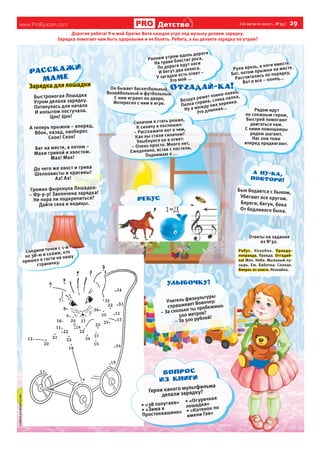 www.ProRyazan.com [ 20 августа 2013 г., №33 ]  29Детство
Дорогие ребята! Я и мой братик Витя каждое утро под музыку делаем зарядку.
Зарядка помогает нам быть здоровыми и не болеть. Ребята, а вы делаете зарядку по утрам?
Воздух режет ловко-ловко,
Палка справа, слева палка,
Ну а между них веревка.
Это длинная...
Он бывает баскетбольный,
Волейбольный и футбольный.
С ним играют во дворе,
Интересно с ним в игре.
Руки врозь, а ноги вместе.
Бег, потом прыжки на месте.
Рассчитались по порядку,
Вот и все – конец...
Силачом я стать решил,
К силачу я поспешил:
– Расскажите вот о чем,
Как вы стали силачом?
Улыбнулся он в ответ:
– Очень просто. Много лет,
Ежедневно, встав с постели,
Поднимаю я ...
Рядом идут
по снежным горам,
Быстрей помогают
двигаться нам.
С ними помощницы
рядом шагают,
Нас они тоже
вперед продвигают.
Ранним утром вдоль дороги
На траве блестит роса,
По дороге едут ноги
И бегут два колеса.
У загадки есть ответ –
Это мой ...
Зарядка для лошадки
Быстроногая Лошадка
Утром делала зарядку.
Потянулась для начала
И копытом постучала.
Цок! Цок!
А теперь прыжки – вперед,
Вбок, назад, наоборот.
Скок! Скок!
Бег на месте, а потом –
Махи гривой и хвостом.
Мах! Мах!
До чего же хвост и грива
Шелковисты и красивы!
Ах! Ах!
Громко фыркнула Лошадка:
– Фр-р-р! Закончена зарядка!
Не пора ли подкрепиться?
Дайте сена и водицы.
Бык бодается с быком,
Убегают все кругом.
Береги, бегун, бока
От бодливого быка.
Герои какого мультфильма
делали зарядку?
•	«38 попугаев»
•	«Зима в
Простоквашино»
•	«Огуречная
лошадка»
•	«Котенок по
имени Гав»
ВОПРОС
ИЗ книги
Соедини точки с 1-й
по 38-ю и скажи, кто
пришел в гости на нашу
страничку.
ссайтаprodetstvo.com
ребус
Ответы на задания
из №32.
Ребус. Колобок. Правда-
неправда. Правда. Отгадай-
ка! Мяч. Небо. Мыльный пу-
зырь. Еж. Бабочка. Солнце.
Вопрос из книги. Незнайка.
Учитель физкультуры
спрашивает Вовочку:
– За сколько ты пробежишь
500 метров?
– За 500 рублей!
Улыбочку!
 