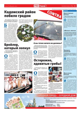 www.ProRyazan.com [ 20 августа 2013 г., №33 ]  3Город
«РОДНОЙ ГОРОД» - В РОДНОЙ ДОМ!«РОДН
Подпишитесь на ваше любимое издание во всех почтовых отделениях г.Рязани!
Для этого:
– заполните в бланке подписки (слева) строку Ф.И.О. и домашний адрес;
– отнесите бланк на почту;
– получите любимую газету с доставкой на дом!
Подписной индекс 31612
Каталожная цена (мес.) 32 руб.
Каталожная цена (6 мес.) 192 руб.
Коротко
Двухэтажные
вагоны
Через Рязань будут ходить
вагоны высотой в два этажа.
О
нововведении сооб-
щает министерство
транспорта России,
которое опубликовало Транс-
портную стратегию до 2030
года. Новые двухэтажные ва-
гоны будут ходить по несколь-
ким маршрутам, в том числе –
«Москва - Рязань – Самара» и
обратно.
«Милые» ямочки
Ямочный ремонт наконец-
то проведен на тротуаре в ря-
занском лесопарке, а также
на нескольких других круп-
ных улицах Рязани.
В
том числе ямы заде-
лали на территории
школ №№63 и 67, а
также на улицах Военных Ав-
томобилистов, Семена Сере-
ды, Островского, Зубковой,
д.4 корп.1, Касимовском
шоссе, Куйбышевском шоссе.
Общая площадь ремонта со-
ставила 1270,9 квадратных
метра.
Ярмарка
вакансий
Гражданам пенсионного и
предпенсионного возраста
предложат новые рабочие
места.
Я 
рмарка состоится в
Рязани 26 сентября.
Она будет работать в
Концертном зале имени С.А.
Есенина с 10.00 до 14.00. Ее
посетители смогут выбрать
удобный способ трудоустрой-
ства, в том числе на времен-
ные рабочие места, получить
направление на профессио-
нальное обучение, а также
консультации по вопросам
пенсионного обеспечения и
социальных выплат.
Мальчиков
больше
С 12 по 18 августа в Рязан-
ской области родились 256
малышей.
И 
з них 136 мальчиков и
120 девочек. Об этом
сообщается на сай-
те регионального минздрава
в понедельник, 19 августа.
«Сильный» пол вернул себе
лидерские позиции, которые
пришлось сдать по итогам
первой недели августа. Фак-
тически в течение всего лета
мальчиков рождалось боль-
ше, чем девочек», – говорит-
ся в сообщении.
CONTRA
Кадомский район
побило градом
Под ударами стихии 15 ав-
густа пострадали 150 жилых
домов и четыре автомобиля.
Б ольше всего «доста-
лось» селу Восход Ка-
домского района. На
месте происшествия
побывала опера-
тивная группа МЧС, сотруд-
ники полиции и скорой
медицинской помощи. К
счастью, среди людей по-
страдавших не оказалось.
Эвакуация не потребова-
лась. Между тем губерна-
тор Олег Ковалев поручил
организовать сбор инфор-
мации о повреждениях в се-
ле Восход Кадомского района
и принять меры к их устране-
нию. Добавим, что в прошлом
номере газеты «Родной город»
рассказывал как раз об этом
селе – как о родине одного из
старейших народных коллек-
тивов Рязанского края.
Осторожно,
ядовитые грибы!
В Рязанской области от-
крыт «сезон» отравления
грибами.
О 
двух первых случаях
отравления сообщи-
ли сотрудники управ-
ления Роспотребнад-
зора по Рязанской
области.
Впереди осень и массовый
сбор грибов. В связи с этим лю-
бителями «тихой охоты» спе-
циалисты рекомендуют:
– собирайте только те грибы,
которые вы знаете и про которые
вам точно известно, что они съе-
добные;
– не собирайте грибы вдоль до-
рог,насвалкахит.д.;
– не употребляйте в пищу и не
пробуйте на вкус грибы в сыром
виде;
– не собирайте и не ешьте гри-
бы, имеющие у основания клуб-
невидноеутолщение,окруженное
оболочкой;
–принесенныедомойгрибырас-
сортируйтеипросмотрите;всесо-
мнительные, а также перезрелые
ичервивыеследуетвыбросить;
–-грибыдолжнысразуже,вдень
сбора,бытьподвергнутыкулинар-
нойобработке;
– не покупайте грибы на рын-
ке,консервированныеисушеные
грибы у частных лиц.
А вы точно ничего не должны?
В Рязанской области завер-
шена рассылка уведомлений
на уплату имущественных
налогов.
О 
платить начислен-
ные суммы налогов
необходимо не позд-
нее 1 ноября 2013 го-
да. Иначе за каждый
календарный день просрочки
будет начислена пеня.
По состоянию на 1 августа
2013 года задолженность по
уплате имущественных нало-
гов в размере более 100 тысяч
рублей на каждого платель-
щика имеют около 350 жите-
лей Рязанской области. Общая
сумма задолженности указан-
ных лиц в региональный и
местный бюджеты составляет
156,1 млн рублей.  Максималь-
ная сумма задолженности на
одного человека составляет 
39 млн рублей.
Бройлер,
который лопнул
Собственник рязанско-
го предприятия объявил о
его банкротстве.
О 
т к ры тое ак цио -
нерное общество
«Бройлер Рязани»
— единственная
п т и ц е ф а б р и к а ,
которая производит мя-
со цыплят-бройлеров в Ря-
занской области. Сейчас на
территории в 76 гектаров
содержится более полутора
миллионов голов птицы.
Проведение процедуры
банкротства будут контро-
лировать первый замести-
тель председателя прави-
тельства Рязанской области
Олег Булеков, министр сель-
ского хозяйства и продо-
вольствия Дмитрий Андреев
и министр имущественных
и земельных отношений
Владимир Матренин. Соот-
ветствующее поручение дал
глава региона Олег Ковалёв.
По словам губернатора, не-
обходимо принять меры к
тому, чтобы не потерять
предприятие как единый
комплекс, сохранить произ-
водство и коллектив, а так-
же обратить особое внима-
ние на то, чтобы в процессе
банкротства были соблю-
дены все законные права и
интересы работников фа-
брики.
Материалы разворота подготовила Галина Горбунова
ФотоизархиваМЧС
Фото из архива МЧС
Фотоthenews.kz
Фотоnebolev.zp.ua
 