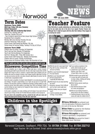 Norwood

                                                                                                                    5th June 2009
                                                                                                                                       NEWS                        Issue No.33


Term Dates
Summer Term 2009                                                                                 Teacher Feature
Mufti day: Friday 12th June (Tombola)                                                            Miss McCarthy is usually celebrating our achievements in Star of the Week,
Netball Tournament:                                                                              but for one week only she is the star of our regular Teacher Feature slot.
Thursday 18th June at Stanley High School.                                                       Although Year 6 might not agree with this after their holiday if they happen to
Summer Fair: Saturday 20th June                                                                  be sharing her canoe!
Taster Day: Tuesday 23rd June
- Year 6 invited to spend time at their chosen High School
Residential Trip to Llangollen:
Monday 29th June returning Thursday 2nd July
American Theme Day: Friday 3rd July
School closed: Staff training day Monday 13th July.
School closes for Summer holiday: Tuesday 21st July at 2.00 pm.
Autumn Term 2009
Children return to school: Thursday 3rd September
Year R start part time: Monday 7th September
Year R start full time Monday 21st September
Half Term: Monday 26th - Friday 30th October (inc.)
School closed: Staff Training day - Monday 2nd November.
Children return to school: Tuesday 3rd November
School closes for Christmas holiday: Friday 18th December at 2 pm.
  Please update your diary with new dates which are added each week.

Shinewaves Competition Time                                                                      Q. What do you do in your spare time?
                                                                                                 A. Play with my boys, roll down hills
                                                                                                                                            Q. If you could go anywhere in the
                                                                                                                                               world, where would you go?
Our last competition was to design a walk to school week logo or cartoon character,                 and see my friends.                     A. I would love to go to Rome and
representing good health & good environment. We had a wide range of great entries and Mrs                                                      Florence, ever since I read
Gregson had to help me come to a decision. A special mention goes to Bethany and Liam            Q. Who is your favourite singer/group?
                                                                                                 A. The Saw Doctors.                           ‘A Room With a View’ as a child.
Hefferan who used the computer to design a heart shaped character called Beats. But there
can only be one winner and with a very green character called Skooter, the winner, from 3B,      Q. What is your favourite food?            Q. What would be your perfect day?
is Ishbel Cooke. Congratulations Ishbel!                                                         A. All food (except fish!!!)               A. A sunny day with my friends and
                                                                                                    I especially like Italian food.            my boys; eating, chatting and having
Now to this week’s competition. Our Queen, Queen Elizabeth II, is very lucky because she has
                                                                                                                                               the odd glass of wine.
two birthdays. The Queen’s actual birthday is on 21 April, she was born on 21 April 1926.        Q. What lesson do you enjoy teaching
However, it has long been customary to celebrate the Sovereign’s birthday publicly on a day         the most?                               Q. Which famous person would you
during the summer, when better weather is more likely. Since 1805, the Sovereign’s ‘official’    A. Numeracy, because I find it difficult      like to meet?
summer birthday has been marked by the Trooping the Colour ceremony, normally held on               and I’ve had to work really hard.       A. Alan Rickman because I think
the second Saturday in June.                                                                                                                   he’s funny and gorgeous!
                                                                                                 Q. Which holiday have you enjoyed
So this week’s competition is to create a birthday card for the Queen. If you want to find out      most?                                   Q. What are you looking forward to
about the type of things she likes visit The British Monarchy website at www.royal.gov.uk.       A. I went to Australia and saw lots           doing most on the Year 6 holiday?
Pop your entry in the competition post box, outside the hall, with your name and                    of things. It was brilliant.            A. Canoeing because I love to rock the
class on the back by the morning of Tues 9th June. Good luck!                                                                                  canoe and make the children fall in!!!


      Children in the Spotlight                                                                                              Nancy Whiteside has achieved Level
                                                                                                                            8 for her gymnastics Proficiency Award & for

                                                                                                                          her work on the low bar. Well done!
                                                                                                                             Ben Potter has gained his 10m Rainbow
                                                                                                                            Swimming Award. Congratulations!
                                                                                                                             Aaron McLaughlin has achieved Level
                                                                                                                            3 award in gymnastics. Congratulations!
                                                                                                                             Macy Mordey has passed her Grade 2
                                                                                                                          Water Skills Award. Well done!


 Norwood Crescent, Southport, PR9 7DU. Tel: 01704 211960. Fax: 01704 232712
                                                  211960
                    Head Teacher: Mr Lee Dumbell. Email: admin.norwood@schools.sefton.gov.uk
 