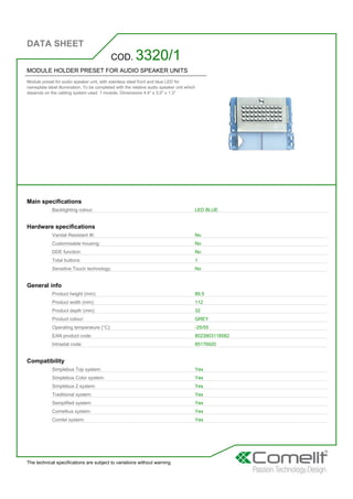 DATA SHEET
The technical specifications are subject to variations without warning
MODULE HOLDER PRESET FOR AUDIO SPEAKER UNITS
Module preset for audio speaker unit, with stainless steel front and blue LED for
nameplate label illumination. To be completed with the relative audio speaker unit which
depends on the cabling system used. 1 module. Dimensions 4.4'' x 3.5'' x 1.3''
COD. 3320/1
Main specifications
Backlighting colour: LED BLUE
Hardware specifications
Vandal Resistant IK: No
Customisable housing: No
DDE function: No
Total buttons: 1
Sensitive Touch technology: No
General info
Product height (mm): 89,5
Product width (mm): 112
Product depth (mm): 32
Product colour: GREY
Operating temperature (°C): -25/55
EAN product code: 8023903118582
Intrastat code: 85176920
Compatibility
Simplebus Top system: Yes
Simplebus Color system: Yes
Simplebus 2 system: Yes
Traditional system: Yes
Semplified system: Yes
Comelbus system: Yes
Comtel system: Yes
 