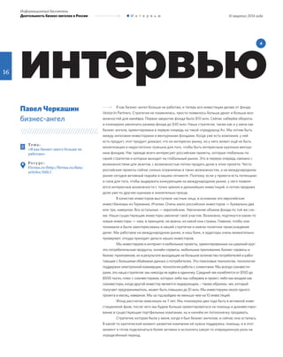 16
III квартал 2014 года
Информационный бюллетень
Деятельность бизнес-ангелов в России И н т е р в ь ю
интервью
4
Те м а :
«Я как бизнес-ангел больше не
работаю»
Ре с у р с :
Firrma.ru (http://firrma.ru/data/
articles/3155/)
Павел Черкашин
бизнес-ангел
Я как бизнес-ангел больше не работаю, и теперь все инвестиции делаю от фонда
Vestor.In Partners. Стратегия не поменялась, просто появилось больше денег и больше воз-
можностей для манёвра. Первое закрытие фонда было $10 млн. Сейчас наберём обороты
и планируем увеличить размер фонда до $30 млн. Наша стратегия, также как и у меня как
бизнес-ангела, ориентирована в первую очередь на такой «предраунд А». Мы хотим быть
между ангелами-инвесторами и венчурными фондами. Когда уже есть компания, у неё
есть продукт, этот продукт доказал, что он интересен рынку, но у него может ещё не быть
монетизации и недостаточно трэкшна для того, чтобы быть интересным крупным венчур-
ным фондам. Нас прежде всего интересуют российские проекты, которые глобальны по
своей стратегии и которые выходят на глобальный рынок. Это в первую очередь связано с
возможностями для экзитов, с возможностью потом продать долю в этом проекте. Чисто
российские проекты сейчас сильно ограничены в таких возможностях, а на международном
рынке сегодня активный подъём в нашем сегменте. Поэтому, если у проекта есть потенциал
и сила для того, чтобы выдержать конкуренцию на международном рынке, у него появля-
ются интересные возможности с точки зрения и дальнейших инвестиций, и потом продажи
доли уже по другим оценкам и значительно проще.
В качестве инвесторов выступили частные лица, в основном это европейские
инвестбанкиры из Германии, Италии. Очень мало российских инвесторов — буквально два
или три, наверное. Все остальные — европейские. Увеличение объема фонда по той же схе-
ме. Наши существующие инвесторы увеличат своё участие. Возможно, подтянутся какие-то
новые инвесторы — нам, в принципе, не важно, из какой они страны. Главное, чтобы они
понимали и были заинтересованы в нашей стратегии и имели понятное происхождение
денег. Мы работаем на международном рынке, и наш банк, и аудиторы очень внимательно
проверяют, откуда приходят деньги наших инвесторов.
Мы инвестируем в интернет и мобильные проекты, ориентированные на широкий круг:
это потребительские продукты, онлайн-сервисы, мобильные приложения, бизнес-сервисы и
бизнес-приложения, но в результате выходящие на большое количество потребителей и рабо-
тающие с большими объёмами данных о потребителях. Это поисковые технологии, технологии
поддержки электронной коммерции, технологии работы с клиентами. Мы всегда соинвести-
руем, это наша стратегия: мы никогда не идём в одиночку. Средний чек колеблется от $100 до
$500 тысяч, плюс с соинвесторами, которых либо мы собираем в проект, либо мы входим как
соинвесторы, когда другой инвестор является лидирующим, – таким образом, чек, который
получает предприниматель, может быть повышен до $1 млн. Мы инвестируем около одного
проекта в месяц, наверное. Мы за год выйдем не меньше чем на 10 инвестиций.
Фонд рассчитан максимум на 7 лет. Мы планируем два года быть в активной инве-
стиционной фазе, после чего мы будем больше ориентироваться на помощь и доинвестиро-
вание в существующие портфельные компании, ну и начнём их потихонечку продавать.
Cтратегия, которая была у меня, когда я был бизнес-ангелом, и сейчас она осталась.
В какой-то критический момент развития компании ей нужна поддержка, помощь, и в этот
момент я готов подключаться более активно и исполнять какую-то операционную роль на
определённый период.
 
