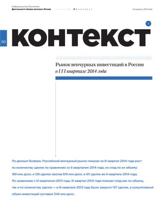 03
III квартал 2014 года
Информационный бюллетень
Деятельность бизнес-ангелов в России К о н т е к с т
контекст
По данным Rusbase, Российский венчурный рынок показал за III квартал 2014 года рост
по количеству сделок по сравнению со II кварталом 2014 года, но спад по их объему:
189 млн долл. и 128 сделок против 619 млн долл. и 93 сделок во II квартале 2014 года.
По сравнению с III кварталом 2013 года, III квартал 2014 года показал спад как по объему,
так и по количеству сделок — в III квартале 2013 года было закрыто 137 сделок, а кумулятивный
объем инвестиций составил 349 млн долл.
Рынок венчурных инвестиций в России
в I I I квартале 2014 года
1
 