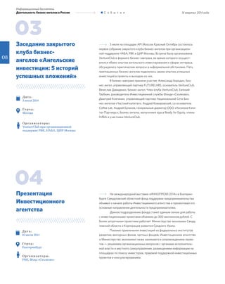 III квартал 2014 года
Информационный бюллетень
Деятельность бизнес-ангелов в России С о б ы т и я
3 июля на площадке API Moscow Красный Октябрь состоялось
первое собрание закрытого клуба бизнес-ангелов при организацион-
ной поддержке НАБА, РВК и ЦИР Москвы. Встреча была организована
VentureClub в формате бизнес-завтрака, во время которого осущест-
влялся обмен опытом ангельского инвестирования и сферах интереса,
обсуждались практические вопросы в неформальной обстановке. Пять
приглашенных бизнес-ангелов поделились своим опытом успешных
инвестиций в проекты и выходом из них.
В бизнес-завтраке приняли участие: Александр Бородич, биз-
нес-ангел, управляющий партнер FUTURELABS, основатель VentureClub,
Вячеслав Давиденко, бизнес-ангел, Член клуба VentureClub, Евгений
Таубкин, руководитель Инвестиционной службы Фонда «Сколково»,
Дмитрий Княгинин, управляющий партнер Национальной Сети Биз-
нес-ангелов «Частный капитал», Андрей Комаровский, со-основатель
Coffee Lab, Андрей Буланов, генеральный директор ООО «Аксиома Кэпи-
тал Партнерс», бизнес-ангелы, выпускники курса Ready for Equity, члены
НАБА и участники VentureClub.
Д ат а :
3 июля 2014
Го р од :
Москва
О р г а н и з ат о р ы :
VentureClub при организационной
поддержке РВК, НАБА, ЦИР Москвы
Заседание закрытого
клуба бизнес-
ангелов «Ангельские
инвестиции: 5 историй
успешных вложений»
03
На международной выставке «ИННОПРОМ-2014» в Екатерин-
бурге Свердловский областной фонд поддержки предпринимательства
объявил о начале работы Инвестиционного агентства и презентовал его
основные направления деятельности предпринимателям.
Данное подразделение фонда станет единым окном для работы
с инвестиционными проектами объемом до 300 миллионов рублей. C
более затратными проектами работает Министерство экономики Сверд-
ловской области и Корпорация развития Среднего Урала.
Помимо привлечения инвестиций из федеральных институтов
развития, венчурных фонов, частных фондов, Инвестиционное агентство
и Министерство экономики также занимаются сопровождением проек-
тов — решением организационных вопросов с органами исполнитель-
ной власти и местного самоуправления, размещением информации на
площадках по поиску инвесторов, правовой поддержкой инвестиционных
проектов и консультированием.
Д ат а :
10 июля 2014
Го р од :
Екатеринбург
О р г а н и з ат о р ы :
РВК, Фонд «Сколково»
Презентация
Инвестиционного
агентства
04
08
 