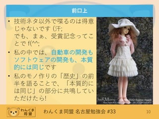 わんくま同盟 名古屋勉強会 #33 10
前口上
• 技術ネタ以外で喋るのは得意
じゃないです (汗;
でも、まぁ、受賞記念ってこ
とで f(^^;
• 私の中では、自動車の開発も
ソフトウェアの開発も、本質
的には同じです
• 私のモノ作りの「歴史」の前
半を語ることで、「本質的に
は同じ」の部分に共鳴してい
ただけたら! (C) 2012 Robbin Atwell
https://www.flickr.com/photos/robbin_with_2_bs/8011022403/
 