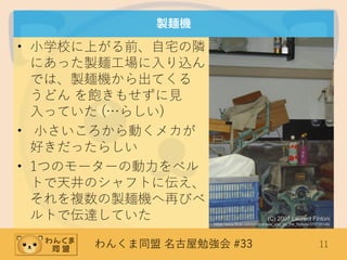 わんくま同盟 名古屋勉強会 #33 11
製麺機
• 小学校に上がる前、自宅の隣
にあった製麺工場に入り込ん
では、製麺機から出てくる
うどん を飽きもせずに見
入っていた (…らしい)
• 小さいころから動くメカが
好きだったらしい
• 1つのモーターの動力をベル
トで天井のシャフトに伝え、
それを複数の製麺機へ再びベ
ルトで伝達していた (C) 2007 Laurent Fintoni
https://www.flickr.com/photos/saw_you_on_the_flipside/370726146/
 