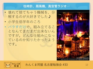 わんくま同盟 名古屋勉強会 #33 12
柱時計、扇風機、真空管ラジオ…
• 壊れて捨てちゃう機械を、分
解するのが大好きでした♪
• 小学生低学年のころ
• バラすだけで、組み立てるこ
となんてまだまだ出来ないん
ですが。どんな仕組みになっ
ているのか知りたかったよう
です。
(C) 2007 datek24
https://www.flickr.com/photos/31481576@N06/2969189249/
 
