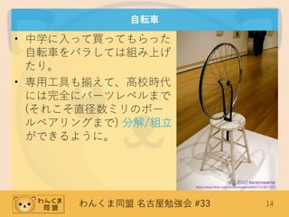 わんくま同盟 名古屋勉強会 #33 14
自転車
• 中学に入って買ってもらった
自転車をバラしては組み上げ
たり。
• 専用工具も揃えて、高校時代
には完全にパーツレベルまで
(それこそ直径数ミリのボー
ルベアリングまで) 分解/組立
ができるように。
(C) 2007 twotoneams
https://www.flickr.com/photos/twotone666/2151591107/
 