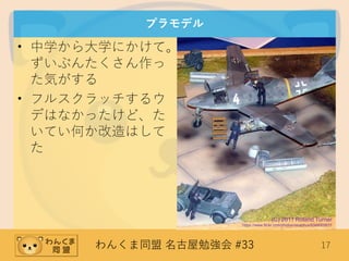 わんくま同盟 名古屋勉強会 #33 17
プラモデル
• 中学から大学にかけて。
ずいぶんたくさん作っ
た気がする
• フルスクラッチするウ
デはなかったけど、た
いてい何か改造はして
た
(C) 2011 Roland Turner
https://www.flickr.com/photos/sisaphus/6348003631
 