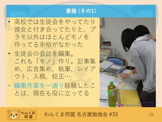 わんくま同盟 名古屋勉強会 #33 19
書籍 (その1)
• 高校では生徒会をやってたり
彼女と付き合ってたりと、プ
ラモ以外はほとんどモノを
作ってる余裕がなかった
• 生徒会の会誌を編集。
これも「モノ」作り。記事集
め、広告集め、執筆、レイア
ウト、入稿、校正…
• 編集作業を一通り経験したこ
とは、現在も役に立ってる
(C) 2010 ddio
https://www.flickr.com/photos/ddio/4651889048
 