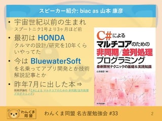 わんくま同盟 名古屋勉強会 #33 2
スピーカー紹介: biac as 山本 康彦
• 宇宙世紀以前の生まれ
スプートニク1号より3ヶ月ほど前
• 最初は HONDA
クルマの設計/研究を10年くら
いやってた
• 今は BluewaterSoft
を名乗ってアプリ開発とか技術
解説記事とか
• 昨年7月に出した本⇒
技術評論社「Ｃ#による マルチコアのための 非同期/並列処理
プログラミング」
 