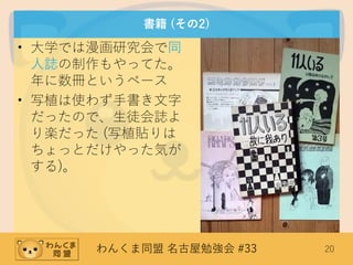 わんくま同盟 名古屋勉強会 #33 20
書籍 (その2)
• 大学では漫画研究会で同
人誌の制作もやってた。
年に数冊というペース
• 写植は使わず手書き文字
だったので、生徒会誌よ
り楽だった (写植貼りは
ちょっとだけやった気が
する)。
 