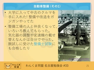 わんくま同盟 名古屋勉強会 #33 21
自動車整備 (その1)
• 大学に入って中古のクルマを
手に入れた! 整備や改造をガ
ンガンやってた
• 整備工場の人と仲良くなって、
いろいろ教えてもらった。
気化器の調整や変速機の載せ
替えなんかは自分でやった。
腕試しに受けた整備士試験に
も合格したり
(C) 2010 Robert Couse-Baker
https://www.flickr.com/photos/29233640@N07/5300637864
 