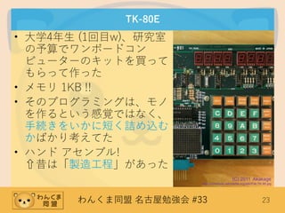 わんくま同盟 名古屋勉強会 #33 23
TK-80E
• 大学4年生 (1回目w)、研究室
の予算でワンボードコン
ピューターのキットを買って
もらって作った
• メモリ 1KB !!
• そのプログラミングは、モノ
を作るという感覚ではなく、
手続きをいかに短く詰め込む
かばかり考えてた
• ハンド アセンブル!
⇧昔は「製造工程」があった
(C) 2011 Akakage
http://commons.wikimedia.org/wiki/File:TK-80.jpg
 