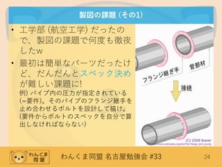 わんくま同盟 名古屋勉強会 #33 24
製図の課題 (その1)
• 工学部 (航空工学) だったの
で、製図の課題で何度も徹夜
したw
• 最初は簡単なパーツだったけ
ど、だんだんとスペック決め
が難しい課題に!
例) パイプ内の圧力が指定されている
(=要件)。そのパイプのフランジ継手を
止め合わせるボルトを設計して描け。
(要件からボルトのスペックを自分で算
出しなければならない)
(C) 2008 Ikaxer
http://commons.wikimedia.org/wiki/File:Flange_joint_ja.png
 