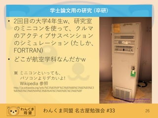 わんくま同盟 名古屋勉強会 #33 26
学士論文用の研究 (卒研)
• 2回目の大学4年生w、研究室
のミニコンを使って、クルマ
のアクティブサスペンション
のシミュレーション (たしか、
FORTRAN)
• どこが航空学科なんだかw
※ ミニコンといっても、
パソコンよりデカいよ!
Wikipedia 参照
http://ja.wikipedia.org/wiki/%E3%83%9F%E3%83%8B%E3%82%B3%E3
%83%B3%E3%83%94%E3%83%A5%E3%83%BC%E3%82%BF
(C) 2010 Steve Jurvetson
https://www.flickr.com/photos/jurvetson/5114191251/
 