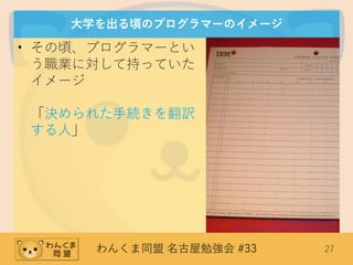 わんくま同盟 名古屋勉強会 #33 27
大学を出る頃のプログラマーのイメージ
• その頃、プログラマーとい
う職業に対して持っていた
イメージ
「決められた手続きを翻訳
する人」
(C) 2006 Arnold Reinhold
http://en.wikipedia.org/wiki/File:FortranCodingForm.agr.jpg
 