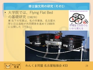 わんくま同盟 名古屋勉強会 #33 28
修士論文用の研究 (その1)
• 大学院では、Flying Flat Bed
の基礎研究 (1982年)
※ 右下の写真は、私の卒業後、名古屋大
学と日立造船が共同開発を進めて1988年
に公開した「FFB-1」
http://www.strange-mecha.com/aircraft/vtol/VTOL-EX.htm
http://www.wltoys.eu/quadcopter/v262/
今では 1万円くら
いから買える
 