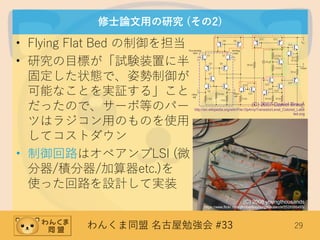 わんくま同盟 名古屋勉強会 #33 29
修士論文用の研究 (その2)
• Flying Flat Bed の制御を担当
• 研究の目標が「試験装置に半
固定した状態で、姿勢制御が
可能なことを実証する」こと
だったので、サーボ等のパー
ツはラジコン用のものを使用
してコストダウン
• 制御回路はオペアンプLSI (微
分器/積分器/加算器etc.)を
使った回路を設計して実装
(C) 2007 Daniel Braun
http://en.wikipedia.org/wiki/File:OpAmpTransistorLevel_Colored_Labe
led.svg
(C) 2008 youngthousands
https://www.flickr.com/photos/theyoungthousands/2526585455/
 
