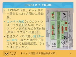 わんくま同盟 名古屋勉強会 #33 30
HONDA 時代: 工場研修
• HONDAに入社。新人研修の
一環として3ヶ月間の工場勤
務。
• カンバン方式 (右のカンバン
はトヨタの旧いもの) やジャ
ストインタイム方式を実体験
(本家トヨタ流とは違う)
• 製造ラインの作業は班 (チー
ム) 単位。誰かが遅れたり抜
けたりしても臨機応変、ライ
ンは止まらない。 (C) 2013 Francis Storr
https://www.flickr.com/photos/fstorr/10117139895
バーコード
工場荷卸し場所
部品番号
数車種
 