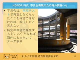 わんくま同盟 名古屋勉強会 #33 33
HONDA 時代: 不具合再現のため海外調査へも
• 不具合は、再現テス
トで再現しなくなっ
たことを確認できな
ければ、解決したと
言えない
• 特定の環境で発生す
る (らしい) となれば、
海外にも出向いて
データ取り
(C) 2006 Robert Lawton
http://commons.wikimedia.org/wiki/File:Car_park_whirley-gig.JPG
 