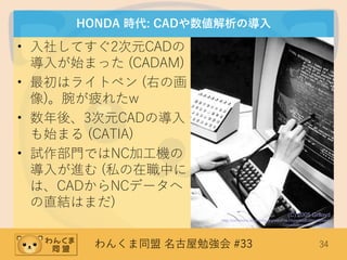 わんくま同盟 名古屋勉強会 #33 34
HONDA 時代: CADや数値解析の導入
• 入社してすぐ2次元CADの
導入が始まった (CADAM)
• 最初はライトペン (右の画
像)。腕が疲れたw
• 数年後、3次元CADの導入
も始まる (CATIA)
• 試作部門ではNC加工機の
導入が進む (私の在職中に
は、CADからNCデータへ
の直結はまだ)
(C) 2005 Grlloyd
http://commons.wikimedia.org/wiki/File:HypertextEditingSystem
ConsoleBrownUniv1969.jpg
 