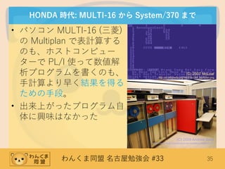 わんくま同盟 名古屋勉強会 #33 35
HONDA 時代: MULTI-16 から System/370 まで
• パソコン MULTI-16 (三菱)
の Multiplan で表計算する
のも、ホストコンピュー
ターで PL/I 使って数値解
析プログラムを書くのも、
手計算より早く結果を得る
ための手段。
• 出来上がったプログラム自
体に興味はなかった
(C) 2007 McLoaf
http://en.wikipedia.org/wiki/File:C64_Multiplan.png
(C) 2009 Andrew Back
https://www.flickr.com/photos/carrierdetect/3598455187
 