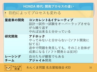 わんくま同盟 名古屋勉強会 #33 38
HONDA 時代: 開発プロセスの違い
• 目的によってプロセスも変わる
量産車の開発 コンカレント&イテレーティブ
設計→試作→試験をオーバーラップさせな
がら繰り返す
やれば出来ると分かっている
研究開発 アドホック
やってみないと分からない (ソフト開発に
似てる)
途中で問題を発見しても、そのこと自体が
成果になる (ソフト開発とは反対)
レーシング
チーム
自分たちが顧客でもある
アジャイル開発
 