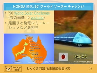 わんくま同盟 名古屋勉強会 #33 39
HONDA 時代: 90' ワールド ソーラー チャレンジ
• '90 World Solar Challenge
(右の画像 ⇨ youtube)
• 足回りと発電シミュレー
ションなどを担当
(C) 2011 Gheysel Naranjo
https://www.youtube.com/watch?v=2EBJA-6zJPs
(C) 2009 Hideki Kimura
http://commons.wikimedia.org/wiki/File:Ggc_root.png
 