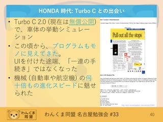 わんくま同盟 名古屋勉強会 #33 40
HONDA 時代: Turbo C との出会い
• Turbo C 2.0 (現在は無償公開)
で、車体の挙動シミュレー
ション
• この頃から、プログラムもモ
ノに見えてきた。
UIを付けた途端、「一連の手
続き」ではなくなった
• 機械 (自動車や航空機) の何
十倍もの進化スピードに魅せ
られた
http://edn.embarcadero.com/article/20841
 