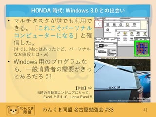 わんくま同盟 名古屋勉強会 #33 41
HONDA 時代: Windows 3.0 との出会い
• マルチタスクが誰でも利用で
きる。「これこそパーソナル
コンピューターになる」と確
信した。
(すでに Mac はあったけど、パーソナル
なお値段とは…w)
• Windows 用のプログラムな
ら、一般消費者の需要がきっ
とあるだろう!
(C) Microsoft
http://en.wikipedia.org/wiki/File:Windows_3.0_workspace.png
(C) 2014 Matt
https://www.flickr.com/photos/furlined/14974825043
【余談】⇨
当時の自動車エンジニアにとって、
Excel と言えば、Lotus Excel !!
 
