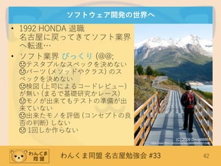 わんくま同盟 名古屋勉強会 #33 42
ソフトウェア開発の世界へ
• 1992 HONDA 退職
名古屋に戻ってきてソフト業界
へ転進…
• ソフト業界 びっくり (@@;
☹テスタブルなスペックを決めない
☹パーツ (メソッドやクラス) のス
ペックを決めない
☹検図 (上司によるコードレビュー)
が無い (まるで基礎研究かレース)
☹モノが出来てもテストの準備が出
来ていない
☹出来たモノを評価 (コンセプトの良
否の判断) しない
☹ 1回しか作らない
(C) 2009 Doug88888
https://www.flickr.com/photos/doug88888/4567912880
 