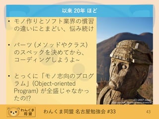 わんくま同盟 名古屋勉強会 #33 43
以来 20年 ほど
• モノ作りとソフト業界の慣習
の違いにとまどい、悩み続け
• パーツ (メソッドやクラス)
のスペックを決めてから、
コーディングしようよ~
• とっくに「モノ志向のプログ
ラム」(Object-oriented
Program) が全盛じゃなかっ
たの!? (C) 2007 mbeo
https://www.flickr.com/photos/mbeo52/363469236
 