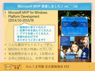 わんくま同盟 名古屋勉強会 #33 7
Microsoft MVP 受賞しました♪ m(_`_)m
• Microsoft MVP for Windows
Platform Development
(2014/10-2015/9)
• こんな賞状やらトロフィーやら
• MSDNとか色々特典いただいた
• 有効期間があります。1年間のみ
• 日本に200名以上、世界で数千名
☆ 勉強会に来てくれた人
☆ 記事や本を読んでくれた人
☆ アプリを使ってくれた人
皆様のおかげです
ありがとうございます!!
 