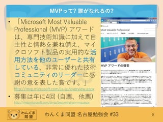 わんくま同盟 名古屋勉強会 #33 8
MVPって? 誰がなれるの?
• 「Microsoft Most Valuable
Professional (MVP) アワード
は、専門技術知識に加えて自
主性と情熱を兼ね備え、マイ
クロソフト製品の実用的な活
用方法を他のユーザーと共有
している、非常に優れた技術
コミュニティのリーダーに感
謝の意を表した賞です。」
http://mvp.microsoft.com/ja-jp/overview.aspx
• 募集は年に4回 (自薦、他薦)
http://mvp.microsoft.com/ja-jp/becoming-an-mvp.aspx
 