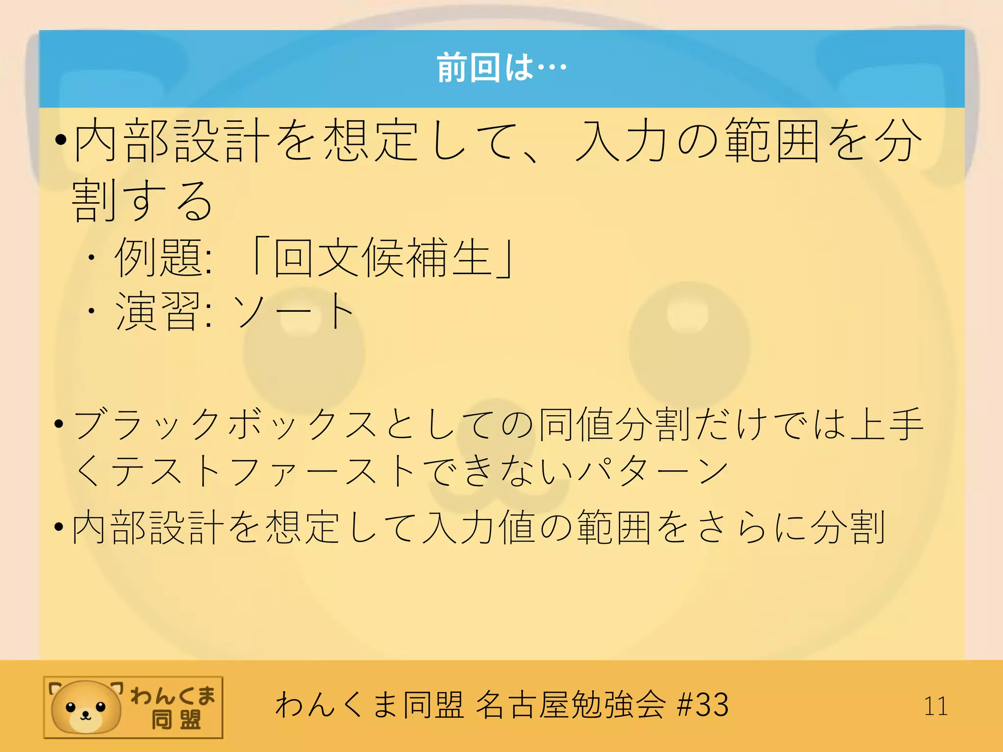 わんくま同盟 名古屋勉強会 #33 11
前回は…
•内部設計を想定して、入力の範囲を分
割する
・例題: 「回文候補生」
・演習: ソート
•ブラックボックスとしての同値分割だけでは上手
くテストファーストできないパターン
•内部設計を想定して入力値の範囲をさらに分割
 